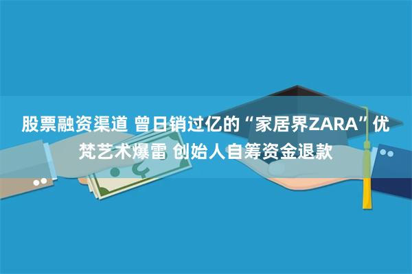 股票融资渠道 曾日销过亿的“家居界ZARA”优梵艺术爆雷 创始人自筹资金退款