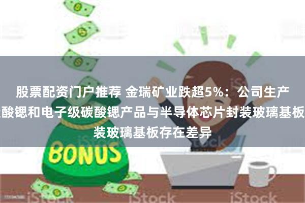 股票配资门户推荐 金瑞矿业跌超5%：公司生产的高纯碳酸锶和电子级碳酸锶产品与半导体芯片封装玻璃基板存在差异