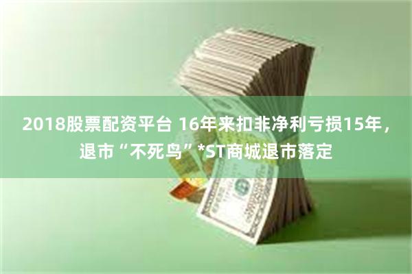 2018股票配资平台 16年来扣非净利亏损15年，退市“不死鸟”*ST商城退市落定