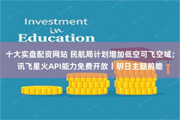 十大实盘配资网站 民航局计划增加低空可飞空域；讯飞星火API能力免费开放丨明日主题前瞻