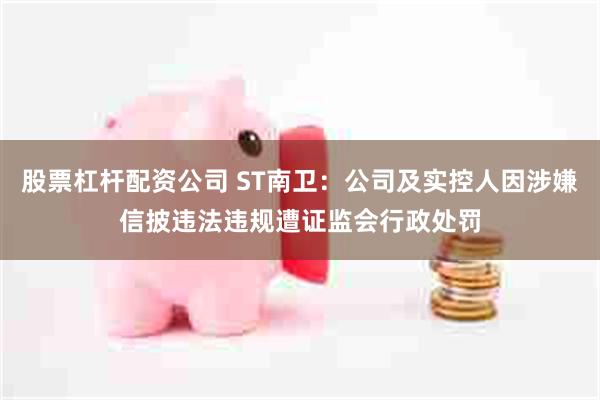 股票杠杆配资公司 ST南卫：公司及实控人因涉嫌信披违法违规遭证监会行政处罚