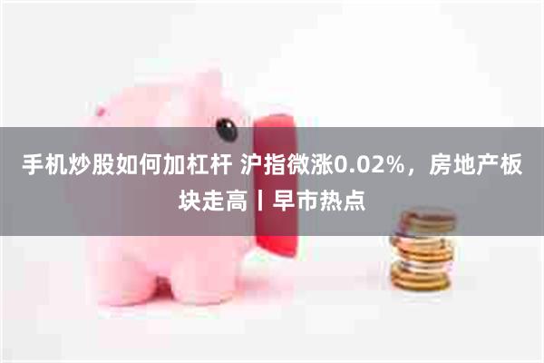 手机炒股如何加杠杆 沪指微涨0.02%，房地产板块走高丨早市热点