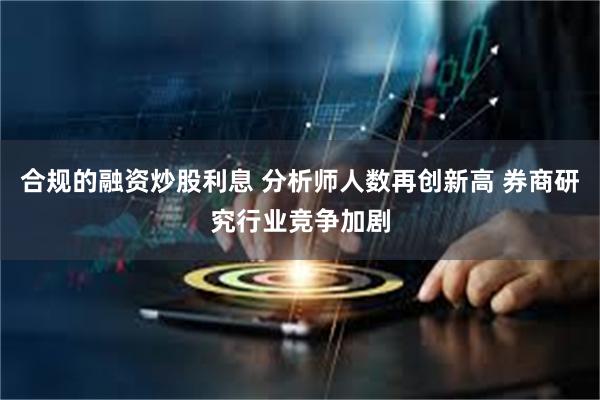 合规的融资炒股利息 分析师人数再创新高 券商研究行业竞争加剧