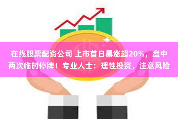 在线股票配资公司 上市首日暴涨超20%，盘中两次临时停牌！专业人士：理性投资，注意风险