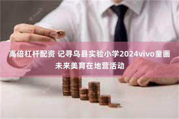 高倍杠杆配资 记寻乌县实验小学2024vivo童画未来美育在地营活动