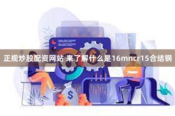 正规炒股配资网站 来了解什么是16mncr15合结钢