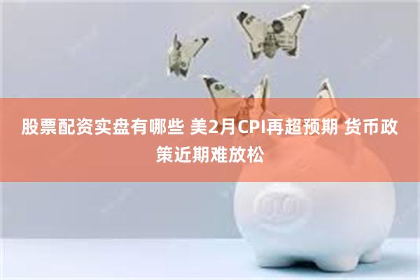 股票配资实盘有哪些 美2月CPI再超预期 货币政策近期难放松