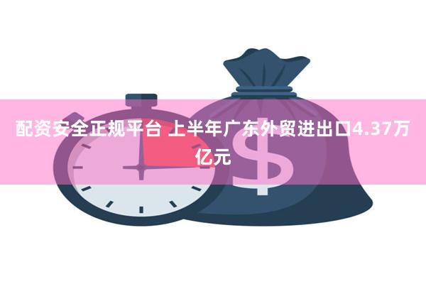 配资安全正规平台 上半年广东外贸进出口4.37万亿元