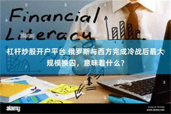 杠杆炒股开户平台 俄罗斯与西方完成冷战后最大规模换囚，意味着什么？