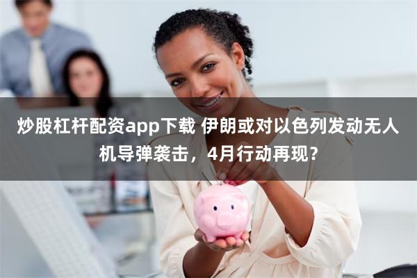 炒股杠杆配资app下载 伊朗或对以色列发动无人机导弹袭击，4月行动再现？