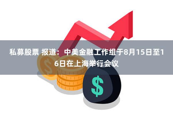 私募股票 报道：中美金融工作组于8月15日至16日在上海举行会议