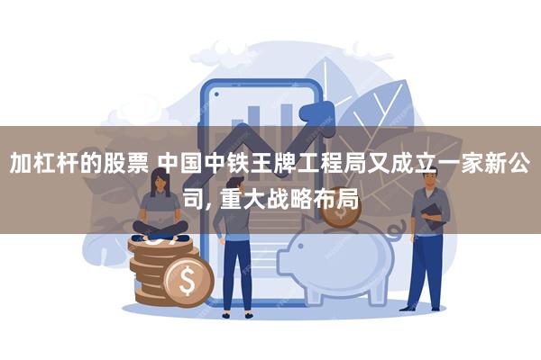 加杠杆的股票 中国中铁王牌工程局又成立一家新公司, 重大战略布局