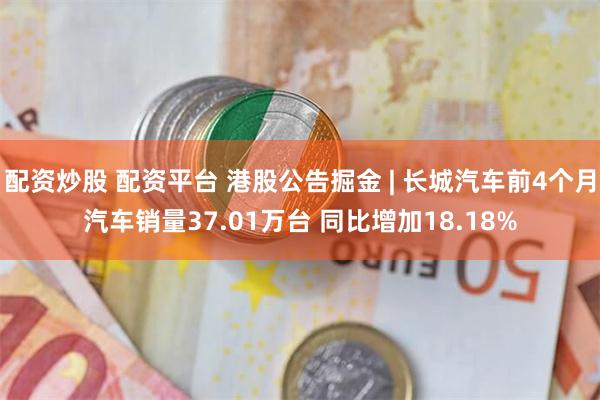 配资炒股 配资平台 港股公告掘金 | 长城汽车前4个月汽车销量37.01万台 同