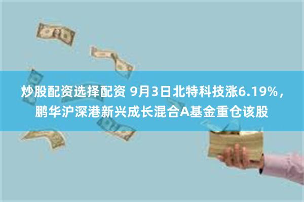 炒股配资选择配资 9月3日北特科技涨6.19%，鹏华沪深港新兴成长混合A基金重仓