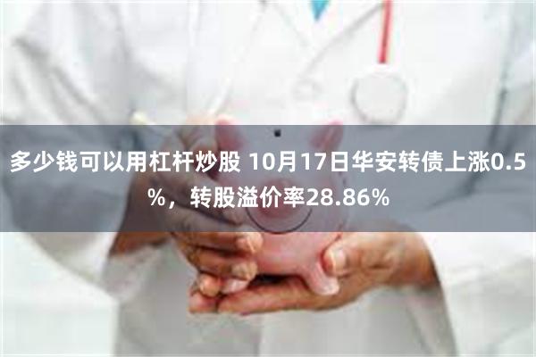 多少钱可以用杠杆炒股 10月17日华安转债上涨0.5%，转股溢价率28.86%