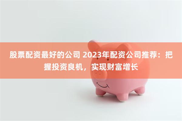 股票配资最好的公司 2023年配资公司推荐：把握投资良机，实现财富增长