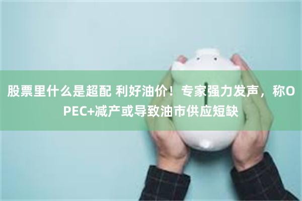 股票里什么是超配 利好油价！专家强力发声，称OPEC+减产或导致油市供应短缺