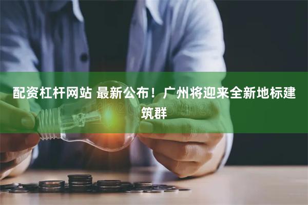 配资杠杆网站 最新公布！广州将迎来全新地标建筑群