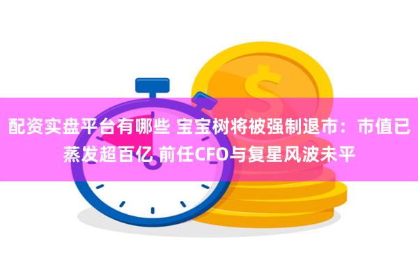 配资实盘平台有哪些 宝宝树将被强制退市：市值已蒸发超百亿 前任CFO与复星风波未平