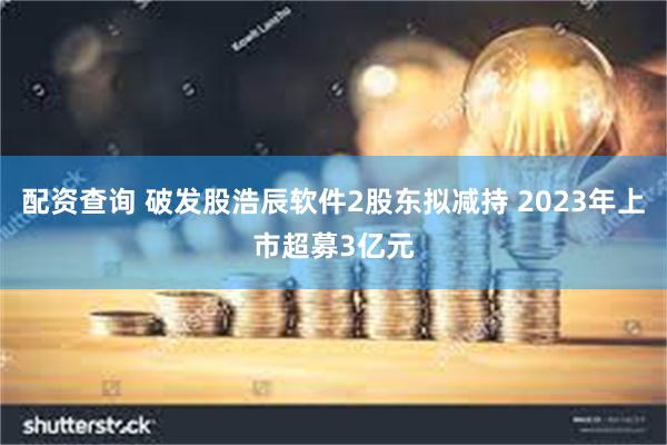 配资查询 破发股浩辰软件2股东拟减持 2023年上市超募3亿元