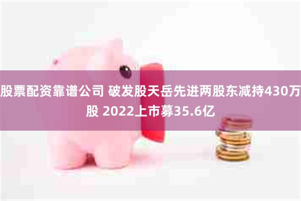 股票配资靠谱公司 破发股天岳先进两股东减持430万股 2022上市募35.6亿