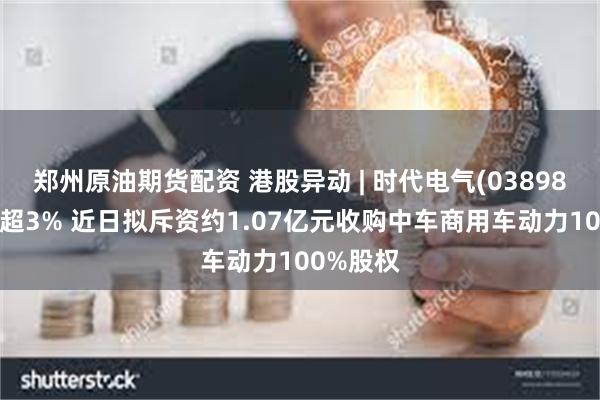 郑州原油期货配资 港股异动 | 时代电气(03898)午前涨超3% 近日拟斥资约