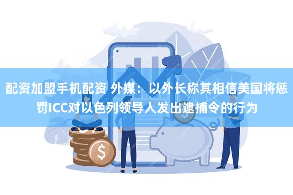 配资加盟手机配资 外媒：以外长称其相信美国将惩罚ICC对以色列领导人发出逮捕令的