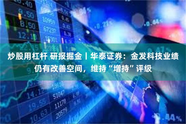 炒股用杠杆 研报掘金丨华泰证券：金发科技业绩仍有改善空间，维持“增持”评级