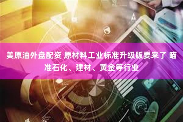 美原油外盘配资 原材料工业标准升级版要来了 瞄准石化、建材、黄金等行业