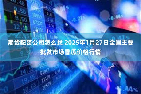 期货配资公司怎么找 2025年1月27日全国主要批发市场香瓜价格行情