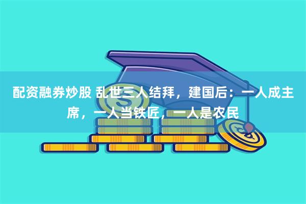 配资融券炒股 乱世三人结拜，建国后：一人成主席，一人当铁匠，一人是农民