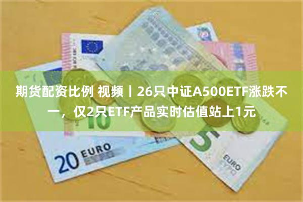 期货配资比例 视频丨26只中证A500ETF涨跌不一，仅2只ETF产品实时估值站