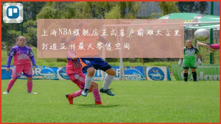 上海NBA旗舰店正式落户前滩太古里打造亚洲最大零售空间