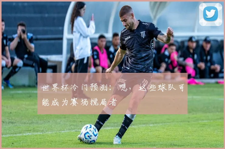 世界杯冷门预测：嗯，这些球队可能成为赛场搅局者