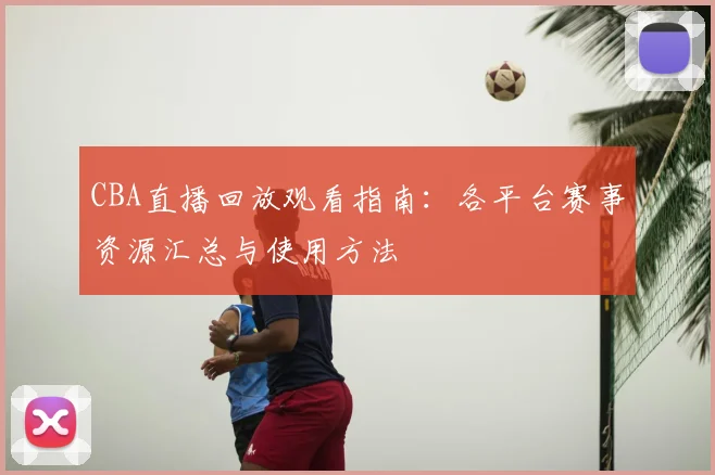 CBA直播回放观看指南:各平台赛事资源汇总与使用方法
