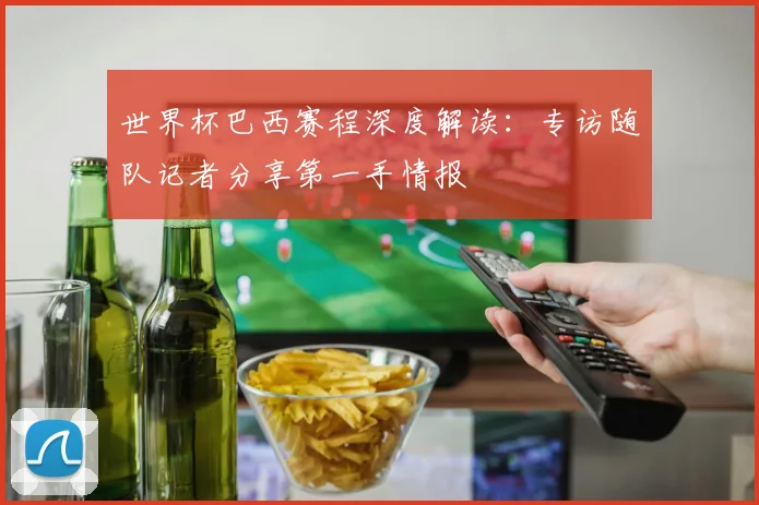 世界杯巴西赛程深度解读:专访随队记者分享第一手情报