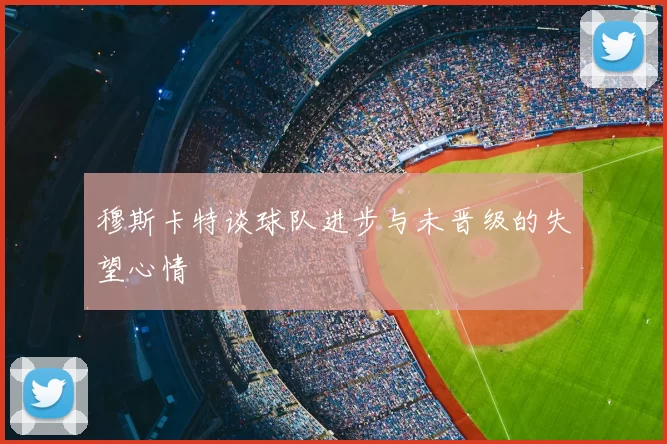 穆斯卡特谈球队进步与未晋级的失望心情