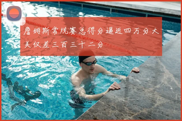 詹姆斯常规赛总得分逼近四万分大关仅差三百三十二分