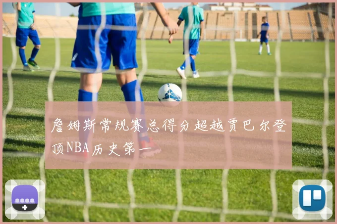 詹姆斯常规赛总得分超越贾巴尔登顶NBA历史第一
