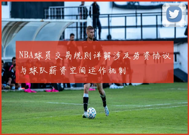 NBA球员交易规则详解涉及劳资协议与球队薪资空间运作机制