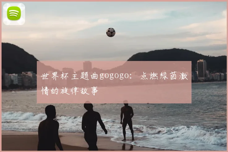 世界杯主题曲gogogo：点燃绿茵激情的旋律故事