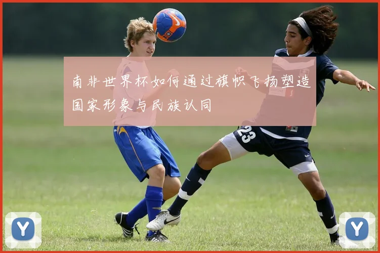 南非世界杯如何通过旗帜飞扬塑造国家形象与民族认同