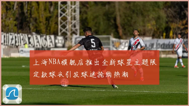 上海NBA旗舰店推出全新球星主题限定款球衣引发球迷抢购热潮