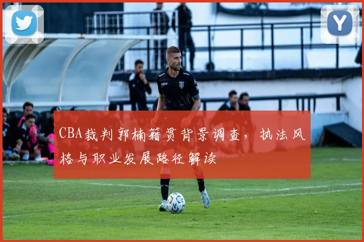 CBA裁判郭楠籍贯背景调查，执法风格与职业发展路径解读