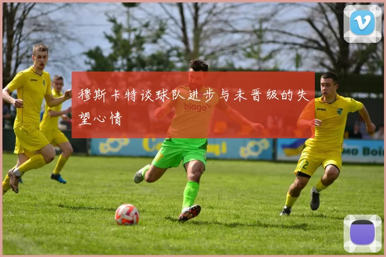 穆斯卡特谈球队进步与未晋级的失望心情