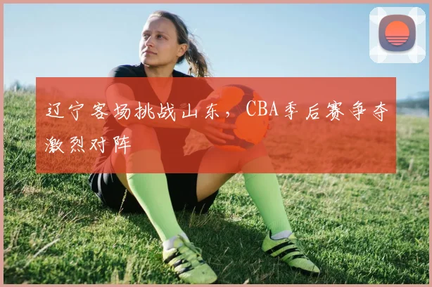 辽宁客场挑战山东，CBA季后赛争夺激烈对阵