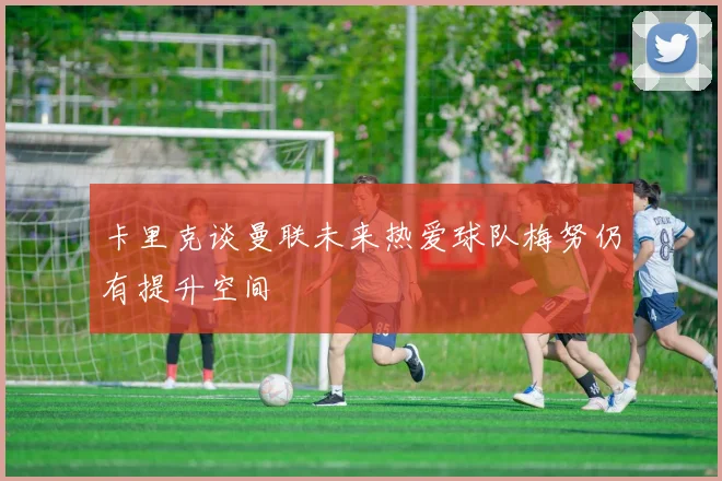 卡里克谈曼联未来热爱球队梅努仍有提升空间