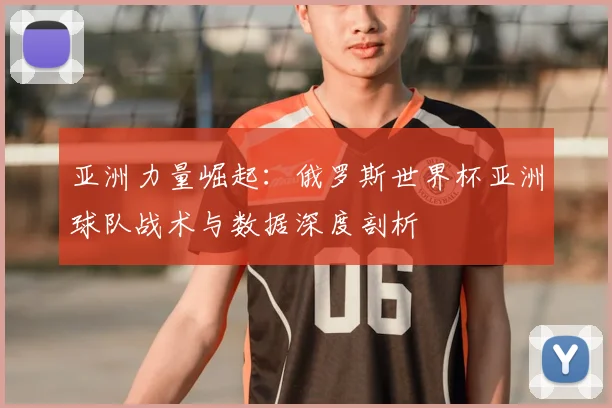 亚洲力量崛起:俄罗斯世界杯亚洲球队战术与数据深度剖析
