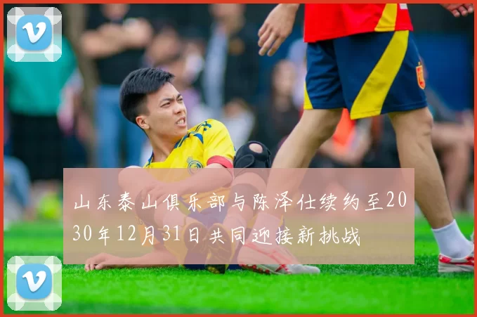 山东泰山俱乐部与陈泽仕续约至2030年12月31日共同迎接新挑战