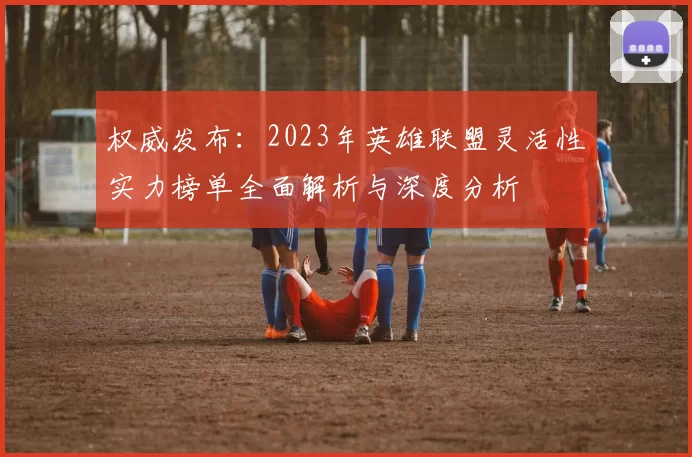 权威发布：2023年英雄联盟灵活性实力榜单全面解析与深度分析